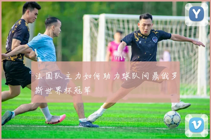 法国队主力如何助力球队问鼎俄罗斯世界杯冠军