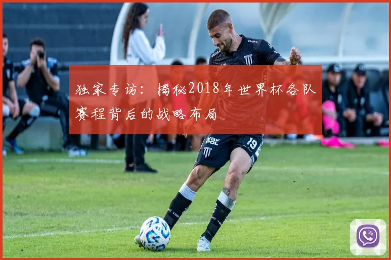 独家专访:揭秘2018年世界杯各队赛程背后的战略布局