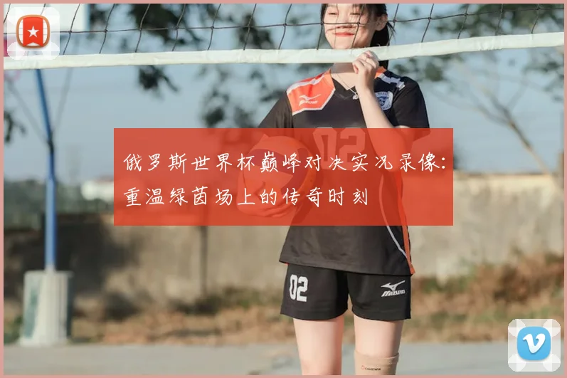 俄罗斯世界杯巅峰对决实况录像：重温绿茵场上的传奇时刻