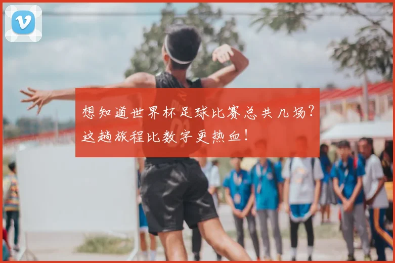 想知道世界杯足球比赛总共几场?这趟旅程比数字更热血!