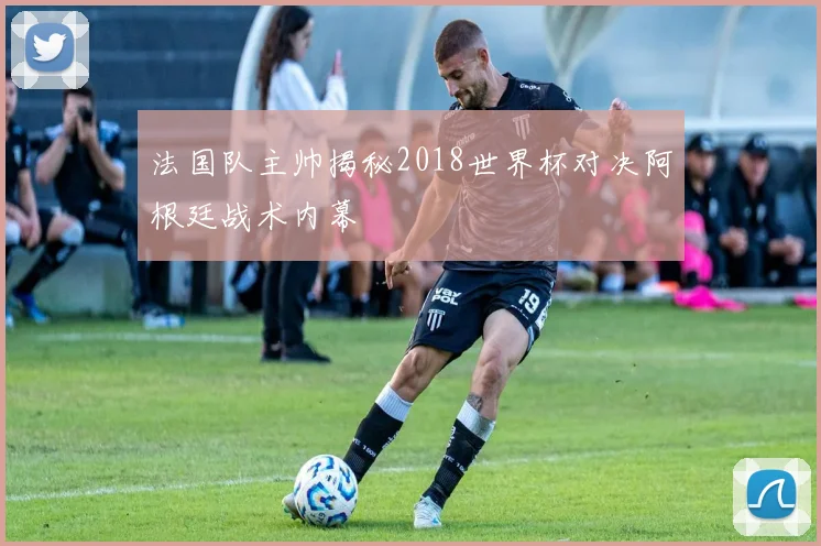 法国队主帅揭秘2018世界杯对决阿根廷战术内幕