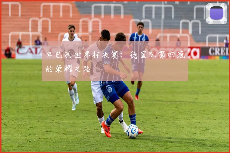 年巴西世界杯决赛:德国队第四冠的荣耀之路