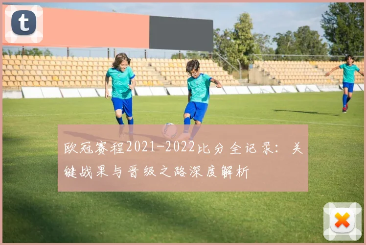 欧冠赛程2021-2022比分全记录：关键战果与晋级之路深度解析