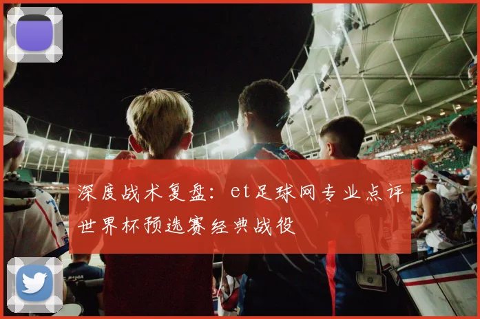 深度战术复盘：et足球网专业点评世界杯预选赛经典战役