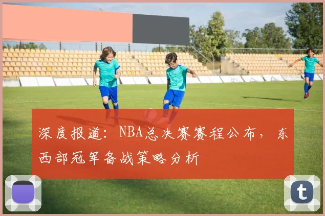 深度报道：NBA总决赛赛程公布，东西部冠军备战策略分析