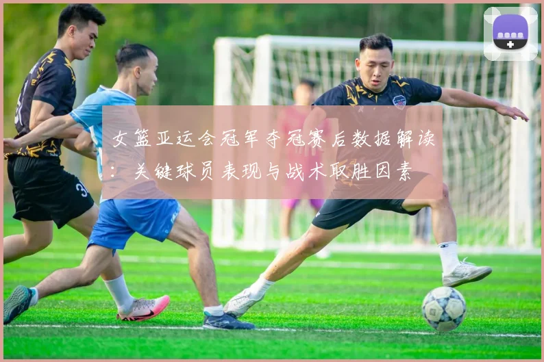 女篮亚运会冠军夺冠赛后数据解读：关键球员表现与战术取胜因素