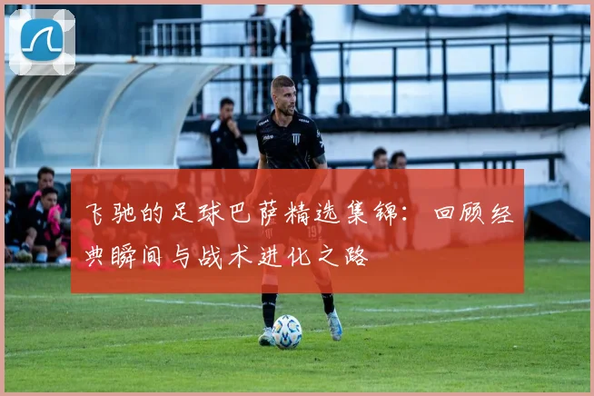 飞驰的足球巴萨精选集锦：回顾经典瞬间与战术进化之路